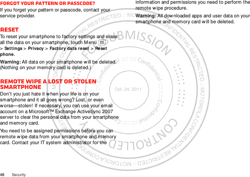 48 SecurityForgot your pattern or passcode?If you forget your pattern or passcode, contact your service provider.ResetTo reset your smartphone to factory settings and erase all the data on your smartphone, touch Menu  &gt;Sett ings &gt; Privacy &gt; Factory dat a reset &gt; Reset phone.Warning: All data on your smartphone will be deleted. (Nothing on your memory card is deleted.)Remote wipe a lost or stolen smartphoneDon&apos;t you just hate it when your life is on your smartphone and it all goes w rong? Lost, or even worse—stolen! If necessary, you can use your email account on a Microsoft™ Exchange ActiveSync 2007 server to clear the personal data from your smartphone and memory card.You need to be assigned permissions before you can remote w ipe data from your smartphone and memory card. Contact your IT system administrator for the information and permissions you need to perform the remote w ipe procedure.Warning: All downloaded apps and user data on your smartphone and memory card will be deleted.Oct. 24. 2011