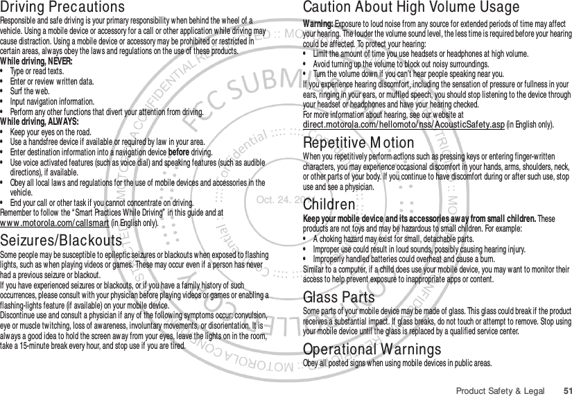 51Product Safety &amp; LegalDriving PrecautionsResponsible and safe driving is your primary responsibility when behind the wheel of a vehicle. Using a mobile device or accessory for a call or other application w hile driving may cause distraction. Using a mobile device or accessory may be prohibited or restricted in certain areas, alw ays obey the laws and regulations on the use of these products.While driving, NEVER:•Type or read texts.•Enter or review  w ritten data.•Surf the web.•Input navigation information.•Perform any other functions that divert your attention from driving.While driving, ALWAYS:•Keep your eyes on the road.•Use a handsfree device if available or required by law in your area.•Enter destination information into a navigation device before driving.•Use voice activated features (such as voice dial) and speaking features (such as audible directions), if available.•Obey all local laws and regulations for the use of mobile devices and accessories in the vehicle.•End your call or other task if you cannot concentrate on driving.Remember to follow the “ Smart Practices While Driving”  in this guide and at ww w .motorola.com/ callsmart (in English only).Seizures/BlackoutsSome people may be susceptible to epileptic seizures or blackouts when exposed to flashing lights, such as w hen playing videos or games. These may occur even if a person has never had a previous seizure or blackout.If you have experienced seizures or blackouts, or if you have a family history of such occurrences, please consult w ith your physician before playing videos or games or enabling a flashing-lights feature (if available) on your mobile device.Discontinue use and consult a physician if any of the following symptoms occur: convulsion, eye or muscle twitching, loss of awareness, involuntary movements, or disorientation. It is always a good idea to hold the screen away from your eyes, leave the lights on in the room, take a 15-minute break every hour, and stop use if you are tired.Caution About High Volume UsageWarning: Exposure to loud noise from any source for extended periods of time may affect your hearing. The louder the volume sound level, the less time is required before your hearing could be affected. To protect your hearing:•Limit the amount of time you use headsets or headphones at high volume.•Avoid turning up the volume to block out noisy surroundings.•Turn the volume down if you can’t hear people speaking near you.If you experience hearing discomfort, including the sensation of pressure or fullness in your ears, ringing in your ears, or muffled speech, you should stop listening to the device through your headset or headphones and have your hearing checked.For more information about hearing, see our website at direct.motorola.com/ hellomoto/ nss/ AcousticSafety.asp (in English only).Repetitive M otionWhen you repetitively perform actions such as pressing keys or entering finger-written characters, you may experience occasional discomfort in your hands, arms, shoulders, neck, or other parts of your body. If you continue to have discomfort during or after such use, stop use and see a physician.ChildrenKeep your mobile device and its accessories aw ay from small children. These products are not toys and may be hazardous to small children. For example:•A choking hazard may exist for small, detachable parts.•Improper use could result in loud sounds, possibly causing hearing injury.•Improperly handled batteries could overheat and cause a burn.Similar to a computer, if a child does use your mobile device, you may want to monitor their access to help prevent exposure to inappropriate apps or content.Glass PartsSome parts of your mobile device may be made of glass. This glass could break if the product receives a substantial impact. If glass breaks, do not touch or attempt to remove. Stop using your mobile device until the glass is replaced by a qualified service center.Operational WarningsObey all posted signs when using mobile devices in public areas.Oct. 24. 2011