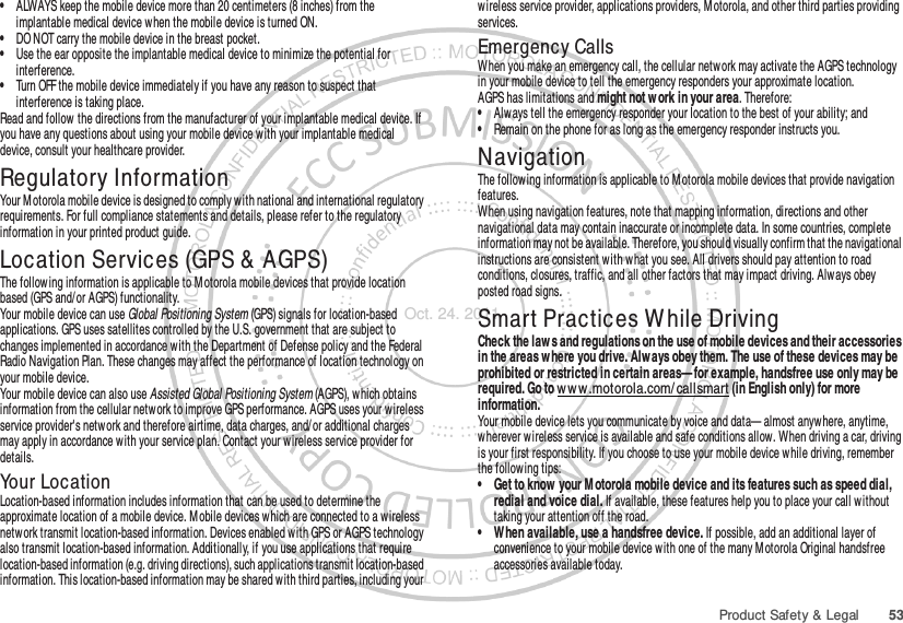 53Product Safety &amp; Legal•ALWAYS keep the mobile device more than 20 centimeters (8 inches) from the implantable medical device when the mobile device is turned ON.•DO NOT carry the mobile device in the breast pocket.•Use the ear opposite the implantable medical device to minimize the potential for interference.•Turn OFF the mobile device immediately if you have any reason to suspect that interference is taking place.Read and follow the directions from the manufacturer of your implantable medical device. If you have any questions about using your mobile device w ith your implantable medical device, consult your healthcare provider.Regulatory InformationYour M otorola mobile device is designed to comply with national and international regulatory requirements. For full compliance statements and details, please refer to the regulatory information in your printed product guide.Location Services (GPS &amp;  AGPS)GPS &amp; AGPSThe following information is applicable to M otorola mobile devices that provide location based (GPS and/ or AGPS) functionality.Your mobile device can use Global Positioning System (GPS) signals for location-based applications. GPS uses satellites controlled by the U.S. government that are subject to changes implemented in accordance w ith the Department of Defense policy and the Federal Radio Navigation Plan. These changes may affect the performance of location technology on your mobile device.Your mobile device can also use Assisted Global Positioning System (AGPS), which obtains information from the cellular network to improve GPS performance. AGPS uses your wireless service provider&apos;s network and therefore airtime, data charges, and/ or additional charges may apply in accordance with your service plan. Contact your wireless service provider for details.Your LocationLocation-based information includes information that can be used to determine the approximate location of a mobile device. M obile devices which are connected to a wireless netw ork transmit location-based information. Devices enabled with GPS or AGPS technology also transmit location-based information. Additionally, if you use applications that require location-based information (e.g. driving directions), such applications transmit location-based information. This location-based information may be shared with third parties, including your wireless service provider, applications providers, Motorola, and other third parties providing services.Emergency CallsWhen you make an emergency call, the cellular network may activate the AGPS technology in your mobile device to tell the emergency responders your approximate location.AGPS has limitations and might not work in your area. Therefore:•Always tell the emergency responder your location to the best of your ability; and•Remain on the phone for as long as the emergency responder instructs you.NavigationNavigat ionThe following information is applicable to Motorola mobile devices that provide navigation features.When using navigation features, note that mapping information, directions and other navigational data may contain inaccurate or incomplete data. In some countries, complete information may not be available. Therefore, you should visually confirm that the navigational instructions are consistent with what you see. All drivers should pay attention to road conditions, closures, traffic, and all other factors that may impact driving. Alw ays obey posted road signs.Smart Practices W hile DrivingDriving SafetyCheck the law s and regulations on the use of mobile devices and their accessories in the areas w here you drive. Alw ays obey them. The use of these devices may be prohibited or restricted in certain areas— for example, handsfree use only may be required. Go to w ww .motorola.com/ callsmart (in English only) for more information.Your mobile device lets you communicate by voice and data— almost anywhere, anytime, wherever wireless service is available and safe conditions allow. When driving a car, driving is your first responsibility. If you choose to use your mobile device w hile driving, remember the following tips:• Get to know  your M otorola mobile device and its features such as speed dial, redial and voice dial. If available, these features help you to place your call without taking your attention off the road.• When available, use a handsfree device. If possible, add an additional layer of convenience to your mobile device with one of the many Motorola Original handsfree accessories available today.Oct. 24. 2011