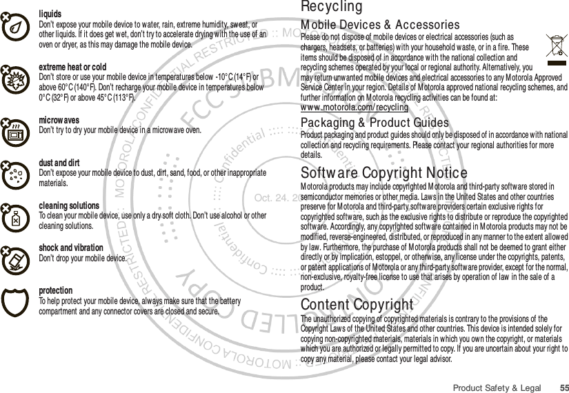 55Product Safety &amp; LegalliquidsDon’t expose your mobile device to water, rain, extreme humidity, sweat, or other liquids. If it does get wet, don’t try to accelerate drying with the use of an oven or dryer, as this may damage the mobile device.extreme heat or coldDon’t store or use your mobile device in temperatures below -10°C (14°F) or above 60°C (140°F). Don’t recharge your mobile device in temperatures below 0° C (32° F) or above 45° C (113°F).microw avesDon’t try to dry your mobile device in a microwave oven.dust and dirtDon’t expose your mobile device to dust, dirt, sand, food, or other inappropriate materials.cleaning solutionsTo clean your mobile device, use only a dry soft cloth. Don’t use alcohol or other cleaning solutions.shock and vibrationDon’t drop your mobile device.protectionTo help protect your mobile device, always make sure that the battery compartment and any connector covers are closed and secure.RecyclingRecyclingM obile Devices &amp;  AccessoriesPlease do not dispose of mobile devices or electrical accessories (such as chargers, headsets, or batteries) with your household waste, or in a fire. These items should be disposed of in accordance with the national collection and recycling schemes operated by your local or regional authority. Alternatively, you may return unwanted mobile devices and electrical accessories to any Motorola Approved Service Center in your region. Details of M otorola approved national recycling schemes, and further information on M otorola recycling activities can be found at: ww w .motorola.com/ recyclingPackaging &amp; Product GuidesProduct packaging and product guides should only be disposed of in accordance with national collection and recycling requirements. Please contact your regional authorities for more details.Softw are Copyright NoticeSoftw are Copyright N oticeM otorola products may include copyrighted M otorola and third-party softw are stored in semiconductor memories or other media. Laws in the United States and other countries preserve for M otorola and third-party software providers certain exclusive rights for copyrighted software, such as the exclusive rights to distribute or reproduce the copyrighted softw are. Accordingly, any copyrighted software contained in M otorola products may not be modified, reverse-engineered, distributed, or reproduced in any manner to the extent allowed by law. Furthermore, the purchase of Motorola products shall not be deemed to grant either directly or by implication, estoppel, or otherwise, any license under the copyrights, patents, or patent applications of Motorola or any third-party softw are provider, except for the normal, non-exclusive, royalty-free license to use that arises by operation of law in the sale of a product.Content CopyrightContent Copyri ghtThe unauthorized copying of copyrighted materials is contrary to the provisions of the Copyright Laws of the United States and other countries. This device is intended solely for copying non-copyrighted materials, materials in which you own the copyright, or materials which you are authorized or legally permitted to copy. If you are uncertain about your right to copy any material, please contact your legal advisor.Oct. 24. 2011