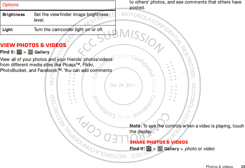 29Photos &amp; videosView photos &amp; videosFind it:   &gt; GalleryView  all of your photos and your friends’ photos/videos from different media sites like Picasa™, Flickr, PhotoBucket, and Facebook™. You can add comments Brightness Set the view finder image brightness level.Light Turn the camcorder light on or off.Options to others’ photos, and see comments that others have posted.Note: To see the controls w hen a video is playing, touch the display.Share photos &amp; videosFind it:   &gt; Gallery &gt; photo or videoOct. 24. 2011