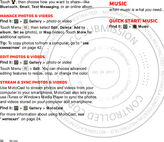 30 M usicTouch , then choose how you want to share—like Bluetooth, Email, Text Messaging, or an online album.Manage photos &amp; videosFind it:   &gt; Gallery &gt; photo or videoTouch Menu , then select Edit , Delete, Add to album, Set as (photo), or Map (video). Touch More for additional options.Tip: To copy photos to/from a computer, go to “ USB connection”  on page 42.Edit photos &amp; videosFind it:   &gt; Gallery &gt; photo or videoTouch Menu  &gt; Edit . You can choose advanced editing features to resize, crop, or change the color.Stream &amp; sync photos &amp; videosUse M otoCast to stream photos and videos from your computer to your smartphone. MotoCast also lets you use iTunes or Window s Media Player to sync the photos and videos stored on your computer and smartphone.Find it:   &gt; Gallery &gt; M otoCastFor more information about using M otoCast, see “MotoCast”  on page 24.Musicwhen music is w hat you need...Quick start: MusicFind it:   &gt; M usicOct. 24. 2011