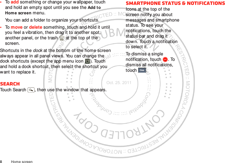 8Home screen•To add something or change your wallpaper, touch and hold an empty spot until you see the Add to Home screen menu.You can add a folder to organize your shortcuts.•To move or delete something, touch and hold it until you feel a vibration, then drag it to another spot, another panel, or the trash  at the top of the screen.Shortcuts in the dock at the bottom of the home screen always appear in all panel views. You can change the dock shortcuts (except the app menu icon ). Touch and hold a dock shortcut, then select the shortcut you want to replace it.SearchTouch Search , then use the w indow that appears.Smartphone status &amp; notificationsIcons at the top of the screen notify you about messages and smartphone status. To see your notifications, touch the status bar and drag it down. Touch a notification to select it.To dismiss a single notification, touch . To dismiss all notifications, touch .ClearOct. 25. 2011
