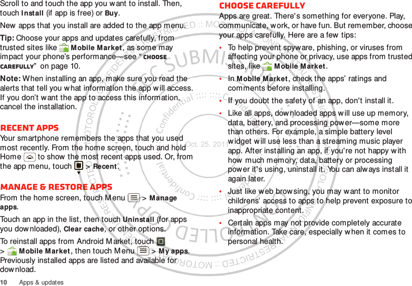 10 Apps &amp; updatesScroll to and touch the app you w ant to install. Then, touch I nst all (if app is free) or Buy.New apps that you install are added to the app menu.Tip: Choose your apps and updates carefully, from trusted sites like  M obile Market, as some may impact your phone’s performance—see “ Choose carefully”  on page 10.Note: When installing an app, make sure you read the alerts that tell you w hat information the app w ill access. If you don’t want the app to access this information, cancel the installation.Recent appsYour smartphone remembers the apps that you used most recently. From the home screen, touch and hold Home  to show the most recent apps used. Or, from the app menu, touch   &gt; Recent.Manage &amp; restore appsFrom the home screen, touch Menu  &gt; Manage apps.Touch an app in the list, then touch Uninstall (for apps you downloaded), Clear cache, or other options.To reinstall apps from Android M arket, touch  &gt;Mobile M arket, then touch Menu  &gt; My apps. Previously installed apps are listed and available for dow nload.Choose carefullyApps are great. There&apos;s something for everyone. Play, communicate, work, or have fun. But remember, choose your apps carefully. Here are a few tips:•To help prevent spyware, phishing, or viruses from affecting your phone or privacy, use apps from trusted sites, like  Mobile Market.•In Mobile M arket, check the apps’ ratings and comments before installing.•If you doubt the safety of an app, don&apos;t install it.•Like all apps, downloaded apps w ill use up memory, data, battery, and processing power—some more than others. For example, a simple battery level widget will use less than a streaming music player app. After installing an app, if you&apos;re not happy with how much memory, data, battery or processing power it&apos;s using, uninstall it. You can always install it again later.•Just like web brow sing, you may w ant to monitor childrens’ access to apps to help prevent exposure to inappropriate content.•Certain apps may not provide completely accurate information. Take care, especially w hen it comes to personal health.Oct. 25. 2011