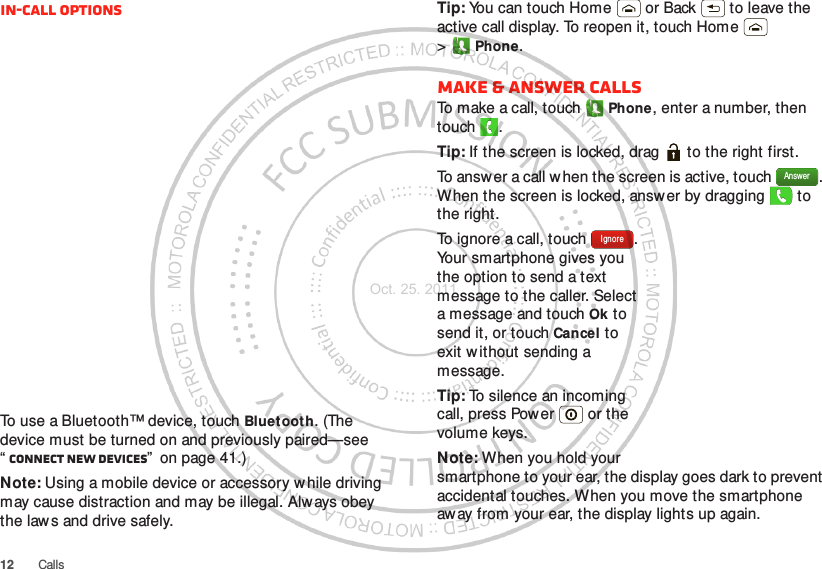 12 CallsIn-call optionsTo use a Bluetooth™ device, touch Bluetoot h. (The device must be turned on and previously paired—see “Connect new devices”  on page 41.) Note: Using a mobile device or accessory w hile driving may cause distraction and may be illegal. Always obey the laws and drive safely.Tip: You can touch Home  or Back  to leave the active call display. To reopen it, touch Home  &gt;Phone.Make &amp; answer callsTo make a call, touch Phone, enter a number, then touch .Tip: If the screen is locked, drag   to the right first.To answer a call when the screen is active, touch  . When the screen is locked, answ er by dragging   to the right.To ignore a call, touch  . Your smartphone gives you the option to send a text message to the caller. Select a message and touch Ok to send it, or touch Cancel to exit without sending a message.Tip: To silence an incoming call, press Power  or the volume keys.Note: When you hold your smartphone to your ear, the display goes dark to prevent accidental touches. When you move the smartphone aw ay from your ear, the display lights up again.AnswerIgnoreOct. 25. 2011