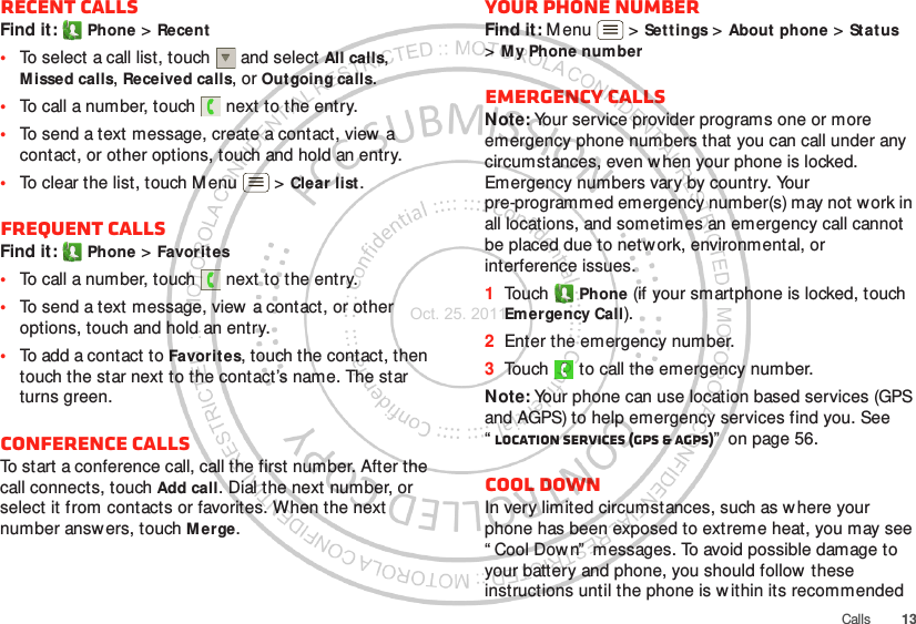 13CallsRecent callsFind it:  Phone &gt; Recent•To select a call list, touch  and select All calls, Missed calls, Received calls, or Outgoing calls.•To call a number, touch  next to the entry.•To send a text message, create a contact, view  a contact, or other options, touch and hold an entry.•To clear the list, touch Menu  &gt; Clear list.Frequent callsFind it:  Phone &gt; Favorites•To call a number, touch  next to the entry.•To send a text message, view  a contact, or other options, touch and hold an entry.•To add a contact to Favorit es, touch the contact, then touch the star next to the contact’s name. The star turns green.Conference callsTo start a conference call, call the first number. After the call connects, touch Add call. Dial the next number, or select it from contacts or favorites. When the next number answers, touch M erge.Your phone numberFind it: M enu  &gt; Set tings &gt; About phone &gt; St atus &gt;My Phone numberEmergency callsNote: Your service provider programs one or more emergency phone numbers that you can call under any circumstances, even when your phone is locked. Emergency numbers vary by country. Your pre-programmed emergency number(s) may not work in all locations, and sometimes an emergency call cannot be placed due to network, environmental, or interference issues.  1Touch  Phone (if your smartphone is locked, touch Emergency Call).2Enter the emergency number.3Touch   to call the emergency number.Note: Your phone can use location based services (GPS and AGPS) to help emergency services find you. See “Location Services (GPS &amp; AGPS)”  on page 56.Cool downIn very limited circumstances, such as where your phone has been exposed to extreme heat, you may see “ Cool Dow n”  messages. To avoid possible damage to your battery and phone, you should follow these instructions until the phone is w ithin its recommended Oct. 25. 2011