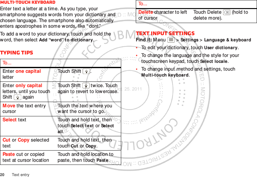 20 Text entryMulti-touch keyboardEnter text a letter at a time. As you type, your smartphone suggests w ords from your dictionary and chosen language. The smartphone also automatically enters apostrophes in some words, like “ dont.”To add a word to your dictionary, touch and hold the word, then select Add “word” to dictionary.Typing tipsTo . . .Enter one capital letterTou ch Shif t .Enter only capital letters, until you touch Shift  againTouch Shift  tw ice. Touch again to revert to lowercase.Move the text entry cursorTouch the text w here you want the cursor to go.Select text Touch and hold text, then touch Select text or Select all.Cut or Copy selected textTouch and hold text, then touch Cut or Copy.Paste cut or copied text at cursor locationTouch and hold location to paste, then touch Paste.Text input settingsFind it: M enu  &gt; Set tings &gt; Language &amp; keyboard•To edit your dictionary, touch User dictionary.•To change the language and the style for your touchscreen keypad, touch Select locale.•To change input method and settings, touch Mult i-touch keyboard.Delete character to left of cursorTouch Delete  (hold to delete more).To . . .Oct. 25. 2011