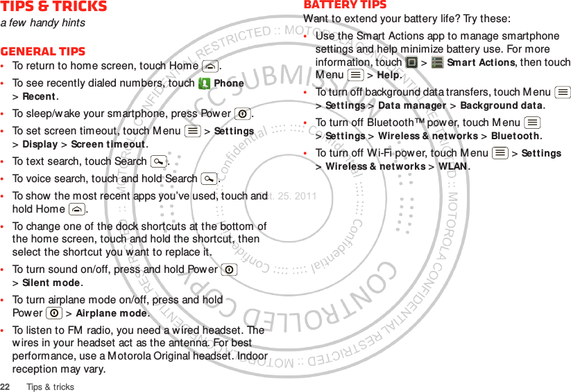 22 Tips &amp; tricksTips &amp; tricksa few handy hintsGeneral tips•To return to home screen, touch Home .•To see recently dialed numbers, touch  Phone &gt;Recent.•To sleep/wake your smartphone, press Power . •To set screen timeout, touch Menu  &gt; Settings &gt;Display &gt; Screen timeout . •To text search, touch Search .•To voice search, touch and hold Search .•To show  the most recent apps you’ve used, touch and hold Home .•To change one of the dock shortcuts at the bottom of the home screen, touch and hold the shortcut, then select the shortcut you want to replace it.•To turn sound on/off, press and hold Power  &gt;Silent mode.•To turn airplane mode on/off, press and hold Pow er  &gt; Airplane mode.•To listen to FM radio, you need a w ired headset. The w ires in your headset act as the antenna. For best performance, use a M otorola Original headset. Indoor reception may vary.Battery tipsWant to extend your battery life? Try these:•Use the Smart Actions app to manage smartphone settings and help minimize battery use. For more information, touch  &gt; Sm art Actions, then touch M enu  &gt; Help.•To turn off background data transfers, touch M enu  &gt;Settings &gt; Data manager &gt; Background data.•To turn off Bluetooth™ power, touch Menu  &gt;Settings &gt; Wireless &amp; net works &gt; Bluetooth.•To turn off Wi-Fi power, touch M enu  &gt; Settings &gt;Wireless &amp; networks &gt; WLAN .Oct. 25. 2011