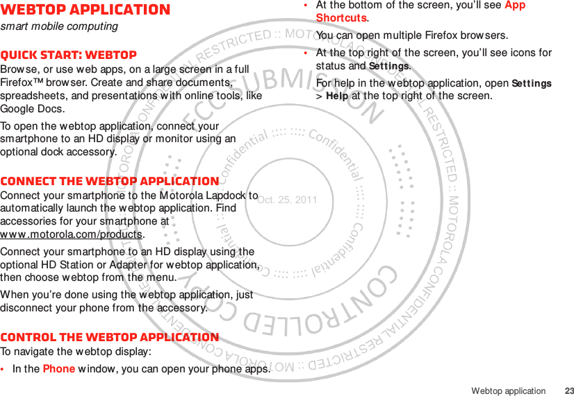 23Webtop applicationWebtop applicationsmart mobile computingQuick start: WebtopBrowse, or use web apps, on a large screen in a full Firefox™ brow ser. Create and share documents, spreadsheets, and presentations with online tools, like Google Docs.To open the webtop application, connect your smartphone to an HD display or monitor using an optional dock accessory.Connect the webtop applicationConnect your smartphone to the M otorola Lapdock to automatically launch the webtop application. Find accessories for your smartphone at ww w .motorola.com/products.Connect your smartphone to an HD display using the optional HD Station or Adapter for webtop application, then choose webtop from the menu.When you’re done using the webtop application, just disconnect your phone from the accessory.Control the webtop applicationTo navigate the webtop display:•In the Phone w indow, you can open your phone apps.•At the bottom of the screen, you’ll see App Shortcuts.You can open multiple Firefox brow sers.•At the top right of the screen, you’ll see icons for status and Settings.For help in the webtop application, open Sett ings &gt;Help at the top right of the screen.Oct. 25. 2011