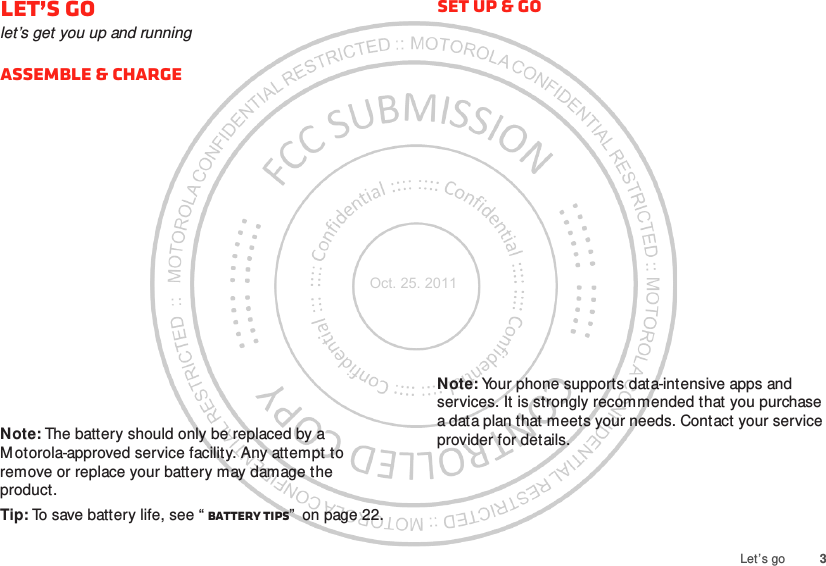 3Let’s goLet’s golet’s get you up and runningAssemble &amp; chargeNote: The battery should only be replaced by a M otorola-approved service facility. Any attempt to remove or replace your battery may damage the product.Tip: To save battery life, see “ Battery tips”  on page 22.Set up &amp; goNote: Your phone supports data-intensive apps and services. It is strongly recommended that you purchase a data plan that meets your needs. Contact your service provider for details.Oct. 25. 2011