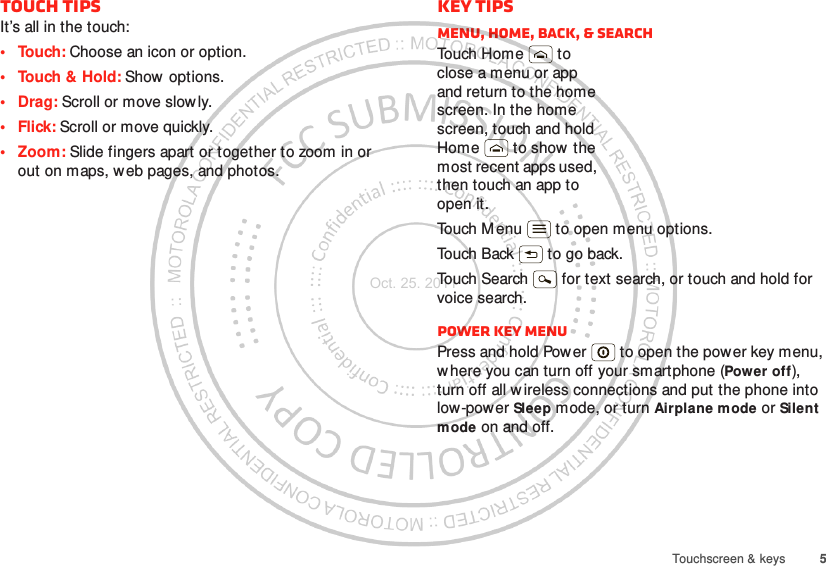 5Touchscreen &amp; keysTouch tipsIt’s all in the touch:• Touch: Choose an icon or option.• Touch &amp; Hold: Show options.•Drag: Scroll or move slowly.•Flick: Scroll or move quickly.• Zoom: Slide fingers apart or together to zoom in or out on maps, web pages, and photos.Key tipsMenu, home, back, &amp; searchTou ch H om e  t o  close a menu or app and return to the home screen. In the home screen, touch and hold Home  to show  the most recent apps used, then touch an app to open it.Touch M enu  to open menu options.Touch Back  to go back.Touch Search  for text search, or touch and hold for voice search.Power key menuPress and hold Power  to open the power key menu, where you can turn off your smartphone (Power off), turn off all wireless connections and put the phone into low-power Sleep mode, or turn Airplane mode or Silent mode on and off.Oct. 25. 2011