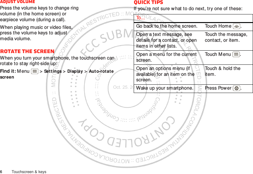 6Touchscreen &amp; keysAdjust volumePress the volume keys to change ring volume (in the home screen) or earpiece volume (during a call).When playing music or video files, press the volume keys to adjust media volume.Rotate the screenWhen you turn your smartphone, the touchscreen can rotate to stay right-side up:Find it: M enu  &gt; Set tings &gt; Display &gt; Aut o-rotate screenQuick tipsIf you’re not sure what to do next, try one of these:To . . .Go back to the home screen. Touch Home .Open a text message, see details for a contact, or open items in other lists.Touch the message, contact, or item.Open a menu for the current screen.Touch M enu .Open an options menu (if available) for an item on the screen.Touch &amp; hold the item.Wake up your smartphone. Press Power .Oct. 25. 2011