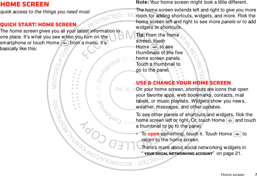 7Home screenHome screenquick access to the things you need mostQuick start: Home screenThe home screen gives you all your latest information in one place. It’s what you see w hen you turn on the smartphone or touch Home  from a menu. It’s basically like this:Note: Your home screen might look a little different.The home screen extends left and right to give you more room for adding shortcuts, w idgets, and more. Flick the home screen left and right to see more panels or to add widgets or shortcuts.Tip: From the home screen, touch Home  to see thumbnails of the five home screen panels. Touch a thumbnail to go to the panel.Use &amp; change your home screenOn your home screen, shortcuts are icons that open your favorite apps, w eb bookmarks, contacts, mail labels, or music playlists. Widgets show you news, weather, messages, and other updates.To see other panels of shortcuts and w idgets, flick the home screen left or right. Or, touch Home  and touch a thumbnail to go to the panel.•To open something, touch it. Touch Home  to return to the home screen.There’s more about social networking widgets in “Your social networking account”  on page 21.Oct. 25. 2011