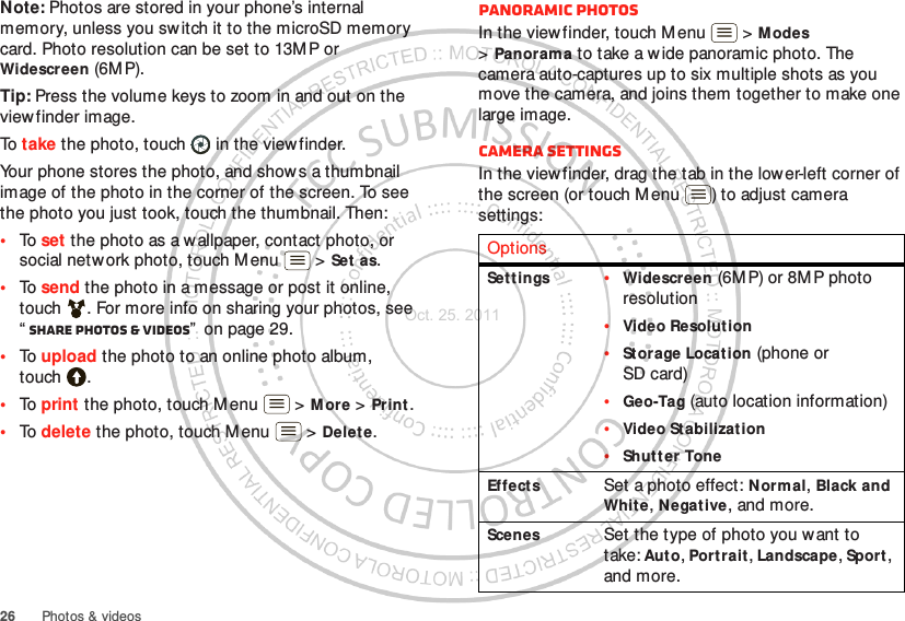 26 Photos &amp; videosNote: Photos are stored in your phone’s internal memory, unless you switch it to the microSD memory card. Photo resolution can be set to 13MP or Widescreen (6M P).Tip: Press the volume keys to zoom in and out on the viewfinder image.To take the photo, touch  in the viewfinder.Your phone stores the photo, and shows a thumbnail image of the photo in the corner of the screen. To see the photo you just took, touch the thumbnail. Then:•To set the photo as a wallpaper, contact photo, or social network photo, touch Menu  &gt; Set as.•To send the photo in a message or post it online, touch . For more info on sharing your photos, see “Share photos &amp; videos”  on page 29.•To upload the photo to an online photo album, touch .•To print the photo, touch M enu  &gt; M ore &gt; Print .•To delete the photo, touch M enu  &gt; Delete.Panoramic photosIn the viewfinder, touch Menu  &gt; M odes &gt;Panorama to take a w ide panoramic photo. The camera auto-captures up to six multiple shots as you move the camera, and joins them together to make one large image.Camera settingsIn the viewfinder, drag the tab in the lower-left corner of the screen (or touch Menu ) to adjust camera settings:OptionsSet tings •Widescreen (6MP) or 8MP photo resolution•Video Resolution•Storage Locat ion (phone or SD card)•Geo-Tag (auto location information)•Video Stabilization•Shut t er ToneEffects Set a photo effect: N ormal, Black and Whit e, Negat ive, and more.Scenes Set the type of photo you w ant to take: Auto, Portrait, Landscape, Sport , and more.Oct. 25. 2011