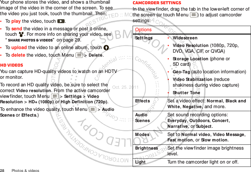 28 Photos &amp; videosYour phone stores the video, and shows a thumbnail image of the video in the corner of the screen. To see the video you just took, touch the thumbnail. Then:•To play the video, touch  .•To send the video in a message or post it online, touch . For more info on sharing your video, see “Share photos &amp; videos”  on page 29.•To upload the video to an online album, touch .•To delete the video, touch Menu  &gt; Delete.HD videosYou can capture HD-quality videos to watch on an HDTV or monitor.To record an HD quality video, be sure to select the correct Video resolution. From the active camcorder viewfinder, touch M enu  &gt; Settings &gt; Video Resolut ion &gt; HD+ (1080p) or High Definition (720p).To enhance the video quality, touch M enu  &gt; Audio Scenes or Effects.)Camcorder settingsIn the viewfinder, drag the tab in the lower-left corner of the screen (or touch Menu ) to adjust camcorder settings:OptionsSet tings •Widescreen•Video Resolution (1080p, 720p, DVD, VGA, CIF, or QVGA)•Storage Locat ion (phone or SD card)•Geo-Tag (auto location information)•Video Stabilization (reduce shakiness during video capture)•Shut t er ToneEffects Set a video effect: Normal, Black and Whit e, Negat ive, and more.Audio ScenesSet sound recording options: Everyday, Out doors, Concert, Narrat ive, or Subject.Modes Set to Normal video, Video Message, Fast motion, or Slow motion.Bright ness Set the viewfinder image brightness level.Light Turn the camcorder light on or off.Oct. 25. 2011