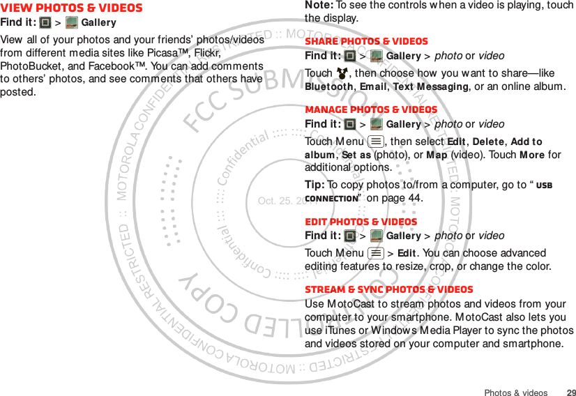 29Photos &amp; videosView photos &amp; videosFind it:   &gt; GalleryView all of your photos and your friends’ photos/videos from different media sites like Picasa™, Flickr, PhotoBucket, and Facebook™. You can add comments to others’ photos, and see comments that others have posted.Note: To see the controls w hen a video is playing, touch the display.Share photos &amp; videosFind it:   &gt; Gallery &gt; photo or videoTouch , then choose how you want to share—like Bluet ooth, Email, Text Messaging, or an online album.Manage photos &amp; videosFind it:   &gt; Gallery &gt; photo or videoTouch M enu , then select Edit , Delet e, Add to album, Set  as (photo), or Map (video). Touch M ore for additional options.Tip: To copy photos to/from a computer, go to “ USB connection”  on page 44.Edit photos &amp; videosFind it:   &gt; Gallery &gt; photo or videoTouch Menu  &gt; Edit . You can choose advanced editing features to resize, crop, or change the color.Stream &amp; sync photos &amp; videosUse M otoCast to stream photos and videos from your computer to your smartphone. M otoCast also lets you use iTunes or Windows Media Player to sync the photos and videos stored on your computer and smartphone.Oct. 25. 2011