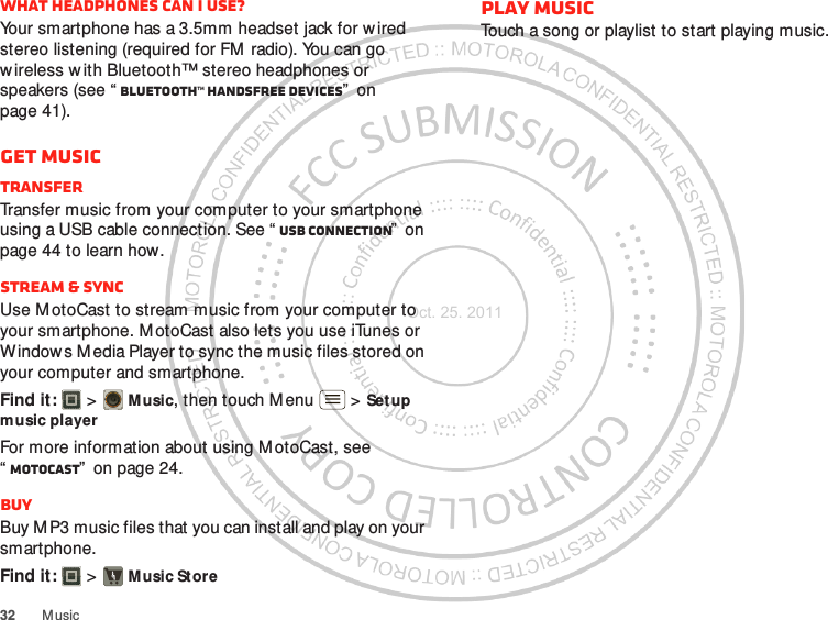 32 M usicWhat headphones can I use?Your smartphone has a 3.5mm headset jack for wired stereo listening (required for FM  radio). You can go wireless w ith Bluetooth™ stereo headphones or speakers (see “ Bluetooth™ handsfree devices”  on page 41).Get musicTransferTransfer music from your computer to your smartphone using a USB cable connection. See “ USB connection”  on page 44 to learn how.Stream &amp; syncUse M otoCast to stream music from your computer to your smartphone. M otoCast also lets you use iTunes or Window s M edia Player to sync the music files stored on your computer and smartphone.Find it:   &gt; Music, then touch M enu  &gt; Setup music playerFor more information about using M otoCast, see “MotoCAST”  on page 24.BuyBuy M P3 music files that you can install and play on your smartphone.Find it:   &gt; Music StorePlay musicTouch a song or playlist to st art playing music.Oct. 25. 2011