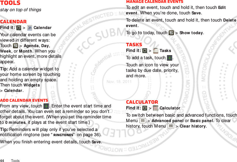 44 ToolsToolsstay on top of thingsCalendarFind it:   &gt; CalendarYour calendar events can be view ed in different w ays: To uch  &gt; Agenda, Day, Week, or Mont h. When you highlight an event, more details appear.Tip: Add a calendar widget to your home screen by touching and holding an empty space. Then touch Widget s &gt;Calendar.Add calendar eventsFrom any view, touch . Enter the event start time and other details. You can even set a reminder so you don’t forget about the event. (When you set the reminder time to 0minutes, it plays at the event start time.)Tip: Reminders will play only if you’ve selected a notification ringtone (see “ Ringtones”  on page 36).When you finish entering event details, touch Save.Manage calendar eventsTo edit an event, touch and hold it, then touch Edit event. When you’re done, touch Save.To delete an event, touch and hold it, then touch Delete event.To go to today, touch  &gt; Show today.TasksFind it:   &gt; TasksTo add a task, touch  .Touch an icon to view your tasks by due date, priority, and more.CalculatorFind it:   &gt; CalculatorTo switch betw een basic and advanced functions, touch Menu  &gt; Advanced panel or Basic panel. To clear history, touch Menu  &gt; Clear hist ory.1234512345Nov. 18. 2011