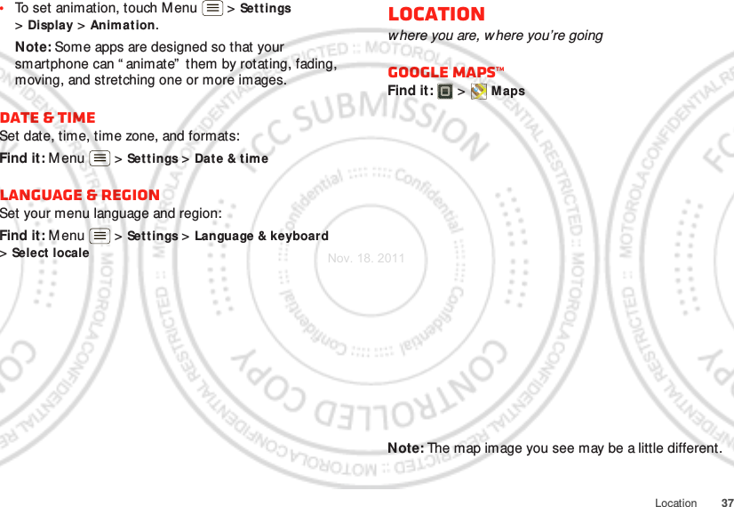 37Location•To set animation, touch M enu  &gt; Settings &gt;Display &gt; Animation.Note: Some apps are designed so that your smartphone can “ animate”  them by rotating, fading, moving, and stretching one or more images.Date &amp; timeSet date, time, time zone, and formats:Find it: M enu  &gt; Settings &gt; Date &amp; t imeLanguage &amp; regionSet your menu language and region:Find it: M enu  &gt; Settings &gt; Language &amp; keyboard &gt;Select localeLocationwhere you are, where you’re goingGoogle Maps™Find it:   &gt; MapsNote: The map image you see may be a little different.Nov. 18. 2011