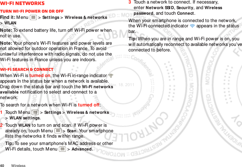 40 WirelessWi-Fi networksTurn Wi-Fi power on or offFind it: M enu  &gt; Settings &gt; Wireless &amp; net works &gt;WLANNote: To extend battery life, turn off W i-Fi power w hen not in use.Note: Your phone’s Wi-Fi features and pow er levels are not allowed for outdoor operation in France. To avoid unlaw ful interference w ith radio signals, do not use the Wi-Fi features in France unless you are indoors.Wi-Fi search &amp; connectWhen Wi-Fi is turned on, the Wi-Fi in-range indicator   appears in the status bar w hen a network is available. Drag down the status bar and touch the Wi-Fi networks available notification to select and connect to a network.To search for a netw ork when Wi-Fi is turned off:  1Touch M enu  &gt; Settings &gt; Wireless &amp; networks &gt;WLAN sett ings.2Touch WLAN to turn on and scan. If W i-Fi power is already on, touch Menu  &gt; Scan. Your smartphone lists the networks it finds w ithin range.Tip: To see your smartphone’s MAC address or other Wi-Fi details, touch M enu  &gt; Advanced.3Touch a netw ork to connect. If necessary, enter Network SSI D, Securit y, and Wireless password, and touch Connect .When your smartphone is connected to the network, the Wi-Fi connected indicator   appears in the status bar.Tip: When you are in range and Wi-Fi power is on, you will automatically reconnect to available networks you’ve connected to before.Nov. 18. 2011