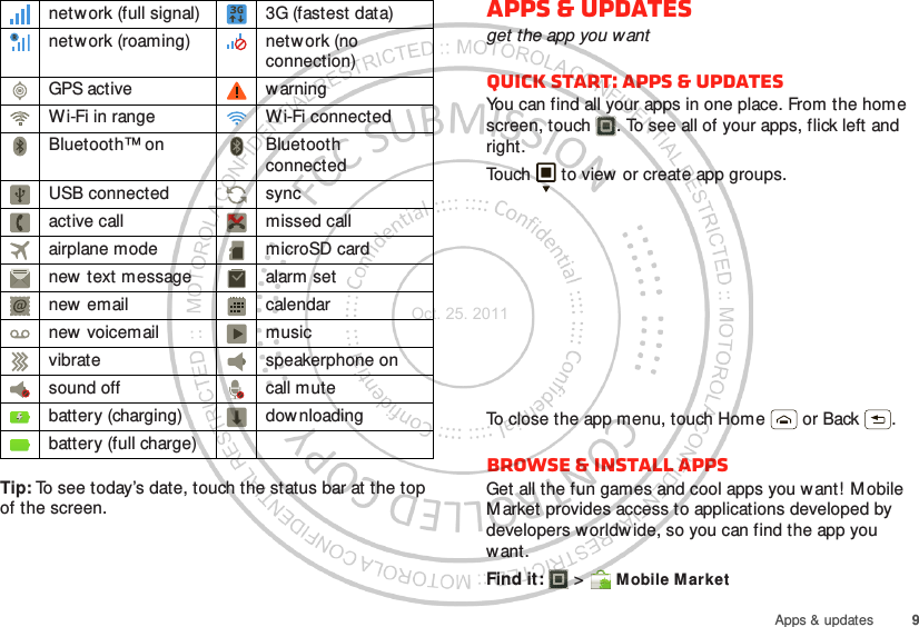 9Apps &amp; updatesTip: To see today’s date, touch the status bar at the top of the screen.network (full signal) 3G (fastest data)netw ork (roaming) network (no connection)GPS active warningWi-Fi in range Wi-Fi connectedBluetooth™ on Bluetooth connectedUSB connected syncactive call missed callairplane mode microSD cardnew  text message alarm setnew email calendarnew voicemail musicvibrate speakerphone onsound off call mutebattery (charging) dow nloadingbattery (full charge)Apps &amp; updatesget the app you wantQuick start: Apps &amp; updatesYou can find all your apps in one place. From the home screen, touch . To see all of your apps, flick left and right.Touch  to view or create app groups.To close the app menu, touch Home  or Back .Browse &amp; install appsGet all the fun games and cool apps you want! M obile M arket provides access to applications developed by developers worldw ide, so you can find the app you want.Find it:   &gt; Mobile MarketOct. 25. 2011