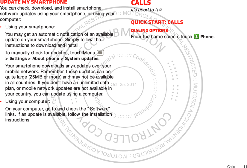 11CallsUpdate my smartphoneYou can check, dow nload, and install smartphone softw are updates using your smartphone, or using your computer:•Using your smartphone:You may get an automatic notification of an available update on your smartphone. Simply follow the instructions to dow nload and install.To manually check for updates, touch M enu  &gt;Settings &gt; About phone &gt; System updat es.Your smartphone dow nloads any updates over your mobile network. Remember, these updates can be quite large (25M B or more) and may not be available in all countries. If you don’t have an unlimited data plan, or mobile network updates are not available in your country, you can update using a computer.•Using your computer:On your computer, go to and check the “ Softw are”  links. If an update is available, follow the installation instructions.Callsit’s good to talkQuick start: CallsDialing optionsFrom the home screen, touch Phone.Oct. 25. 2011