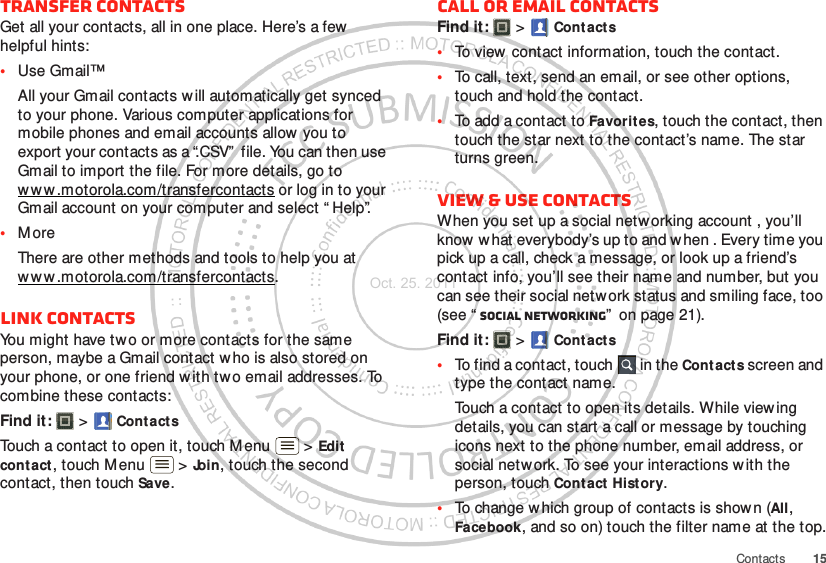 15ContactsTransfer contactsGet all your contacts, all in one place. Here’s a few helpful hints:•Use Gmail™All your Gmail contacts will automatically get synced to your phone. Various computer applications for mobile phones and email accounts allow you to export your contacts as a “.CSV”  file. You can then use Gmail to import the file. For more details, go to ww w .motorola.com/transfercontacts or log in to your Gmail account on your computer and select “ Help”.•M oreThere are other methods and tools to help you at ww w .motorola.com/transfercontacts.Link contactsYou might have two or more contacts for the same person, maybe a Gmail contact w ho is also stored on your phone, or one friend w ith tw o email addresses. To combine these contacts:Find it:   &gt; ContactsTouch a contact to open it, touch M enu  &gt; Edit contact, touch Menu  &gt; Join, touch the second contact, then touch Save.Call or email contactsFind it:   &gt; Cont acts•To view  contact information, touch the contact.•To call, text, send an email, or see other options, touch and hold the contact.•To add a contact to Favorit es, touch the contact, then touch the star next to the contact’s name. The star turns green.View &amp; use contactsWhen you set up a social networking account , you’ll know  w hat everybody’s up to and w hen . Every time you pick up a call, check a message, or look up a friend’s contact info, you’ll see their name and number, but you can see their social network status and smiling face, too (see “ Social networking”  on page 21).Find it:   &gt; Cont acts•To find a contact, touch  in the Contacts screen and type the contact name.Touch a contact to open its details. While viewing details, you can start a call or message by touching icons next to the phone number, email address, or social netw ork. To see your interactions w ith the person, touch Contact History.•To change w hich group of contacts is shown (All, Facebook, and so on) touch the filter name at the top.Oct. 25. 2011