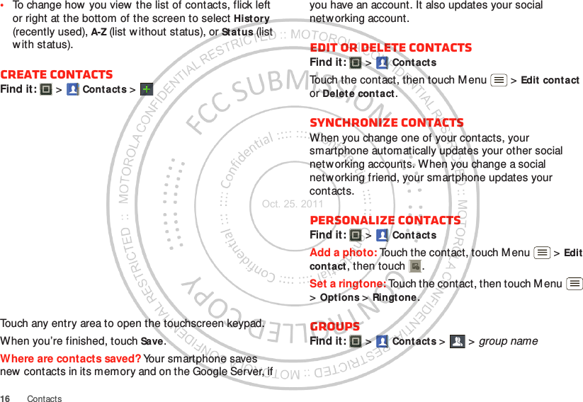 16 Contacts•To change how  you view  the list of contacts, flick left or right at the bottom of the screen to select History (recently used), A-Z (list w ithout status), or Status (list with status).Create contactsFind it:   &gt; Contacts &gt;Touch any entry area to open the touchscreen keypad.When you’re finished, touch Save.Where are contacts saved? Your smartphone saves new contacts in its memory and on the Google Server, if you have an account. It also updates your social netw orking account.Edit or delete contactsFind it:   &gt; Cont actsTouch the contact, then touch Menu  &gt; Edit cont act  or Delete contact. Synchronize contactsWhen you change one of your contacts, your smartphone automatically updates your other social networking accounts. When you change a social netw orking friend, your smartphone updates your contacts.Personalize contactsFind it:   &gt; Cont actsAdd a photo: Touch the contact, touch Menu  &gt; Edit contact, then touch . Set a ringtone: Touch the contact, then touch M enu  &gt;Options &gt; Ringtone. GroupsFind it:   &gt; Cont acts &gt; &gt;group nameOct. 25. 2011