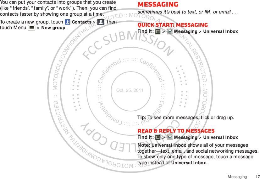 17M essagingYou can put your contacts into groups that you create (like “ friends”, “ family”, or “ w ork” ). Then, you can find contacts faster by showing one group at a time.To create a new group, touch  Contacts &gt;, then touch M enu  &gt; New group.Messagingsometimes it’s best to text, or IM, or email . . .Quick start: MessagingFind it:   &gt; Messaging &gt; Universal I nboxTip: To see more messages, flick or drag up.Read &amp; reply to messagesFind it:   &gt; Messaging &gt; Universal I nboxNote: Universal Inbox show s all of your messages together—text, email, and social networking messages. To show only one type of message, touch a message type instead of Universal Inbox.Oct. 25. 2011