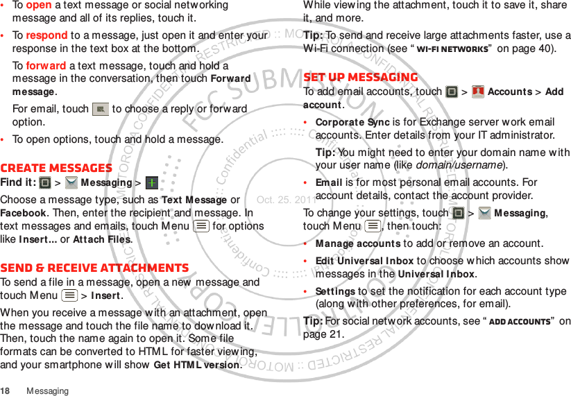 18 M essaging•To open a text message or social netw orking message and all of its replies, touch it.•To respond to a message, just open it and enter your response in the text box at the bottom.To forw ard a text message, touch and hold a message in the conversation, then touch Forward message.For email, touch  to choose a reply or forward option.•To open options, touch and hold a message.Create messagesFind it:   &gt; M essaging &gt;Choose a message type, such as Text M essage or Facebook. Then, enter the recipient and message. In text messages and emails, touch Menu  for options like I nsert ... or Att ach Files.Send &amp; receive attachmentsTo send a file in a message, open a new message and touch M enu  &gt; I nsert .When you receive a message w ith an attachment, open the message and touch the file name to dow nload it. Then, touch the name again to open it. Some file formats can be converted to HTM L for faster view ing, and your smartphone will show  Get  HTM L version.While view ing the attachment, touch it to save it, share it, and more.Tip: To send and receive large attachments faster, use a Wi-Fi connection (see “ Wi-Fi networks”  on page 40).Set up messagingTo add email accounts, touch  &gt; Accounts &gt; Add account.•Corporat e Sync is for Exchange server work email accounts. Enter details from your IT administrator.Tip: You might need to enter your domain name w ith your user name (like domain/username).•Email is for most personal email accounts. For account details, contact the account provider.To change your settings, touch  &gt; M essaging, touch M enu , then touch:•Manage accounts to add or remove an account.•Edit Universal Inbox to choose w hich accounts show  messages in the Universal I nbox.•Settings to set the notification for each account type (along with other preferences, for email).Tip: For social network accounts, see “ Add accounts”  on page 21.Account  ManagerOct. 25. 2011