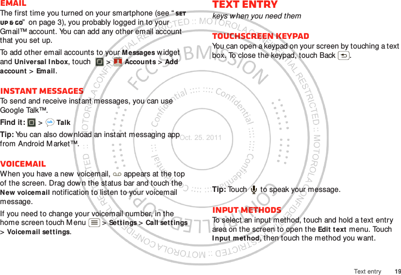 19Text entryEmailThe first time you turned on your smartphone (see “ Set up &amp; go”  on page 3), you probably logged in to your Gmail™ account. You can add any other email account that you set up.To add other email accounts to your Messages w idget and Universal Inbox, touch  &gt; Accounts &gt; Add account &gt; Email.Instant messagesTo send and receive instant messages, you can use Google Talk™.Find it:   &gt; TalkTip: You can also download an instant messaging app from Android M arket™.VoicemailWhen you have a new  voicemail,  appears at the top of the screen. Drag dow n the status bar and touch the New voicemail notification to listen to your voicemail message.If you need to change your voicemail number, in the home screen touch Menu  &gt; Settings &gt; Call set tings &gt;Voicemail settings.Account  ManagerText entrykeys when you need themTouchscreen keypadYou can open a keypad on your screen by touching a text box. To close the keypad, touch Back .Tip: Touch   to speak your message.Input methodsTo select an input method, touch and hold a text entry area on the screen to open the Edit text menu. Touch Input method, then touch the method you want.Oct. 25. 2011