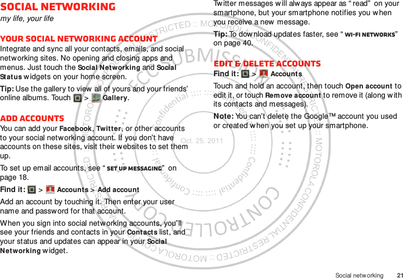 21Social netw orkingSocial networkingmy life, your lifeYour social networking accountIntegrate and sync all your contacts, emails, and social networking sites. No opening and closing apps and menus. Just touch the Social Networking and Social Status w idgets on your home screen.Tip: Use the gallery to view  all of yours and your friends’ online albums. Touch  &gt; Gallery.Add accountsYou can add your Facebook, Twitter, or other accounts to your social networking account. If you don’t have accounts on these sites, visit their websites to set them up.To set up email accounts, see “ Set up messaging”  on page 18.Find it:   &gt; Account s &gt; Add accountAdd an account by touching it. Then enter your user name and passw ord for that account.When you sign into social networking accounts, you’ll see your friends and contacts in your Cont acts list, and your status and updates can appear in your Social Networking widget.Account  ManagerTw itter messages w ill always appear as “ read”  on your smartphone, but your smartphone notifies you w hen you receive a new  message.Tip: To dow nload updates faster, see “ Wi-Fi networks”  on page 40.Edit &amp; delete accountsFind it:   &gt; AccountsTouch and hold an account, then touch Open account to edit it, or touch Remove account  to remove it (along with its contacts and messages).Note: You can’t delete the Google™ account you used or created w hen you set up your smartphone.Account  ManagerOct. 25. 2011