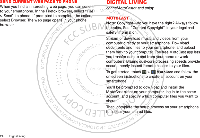 24 Digital livingSend current web page to phoneWhen you find an interesting web page, you can send it to your smartphone. In the Firefox brow ser, select “ File &gt; Send”  to phone. If prompted to complete the action, select Browser. The web page opens in your phone browser.Digital livingconneMotoCastct and enjoyMotoCASTNote: Copyright—do you have the right? Always follow the rules. See “ Content Copyright”  in your legal and safety information.Stream or download music and videos from your computer directly to your smartphone. Download documents and files to your smartphone, and upload them back to your computer. The free MotoCast app lets you transfer data to and from your home or work computers. Blazing dual-core processing speeds provide secure, nearly instant remote access to your files.To get started, touch  &gt; M ot oCast and follow the on-screen instructions to create an account on your smartphone.You’ll be prompted to download and install the M otoCast client on your computer, log in to the same account, and specify w hich computer files you want to share.Then, complete the setup process on your smartphone to access your shared files.Oct. 25. 2011