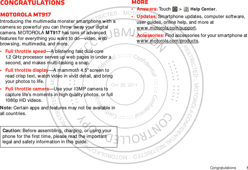 1CongratulationsCongratulationsMOTOROLA MT917Introducing the multimedia monster smartphone w ith a camera so powerful you can throw  away your digital camera. M OTOROLA MT917 has tons of advanced features for everything you want to do—video, web browsing, multimedia, and more.• Full throttle speed—A blistering fast dual-core 1.2 GHz processor serves up web pages in under a second, and makes multi-tasking a snap.• Full throttle display—A mammoth 4.5&quot; screen to read crisp text, watch video in vivid detail, and bring your photos to life.• Full throttle camera—Use your 13M P camera to capture life’s moments in high quality photos, or full 1080p HD videos.Note: Certain apps and features may not be available in all countries.Caution: Before assembling, charging, or using your phone for the first time, please read the important legal and safety information in this guide. More•Answers: Touch  &gt; Help Center.• Updates: Smartphone updates, computer software, user guides, online help, and more at ww w .motorola.com/support.• Accessories: Find accessories for your smartphone at ww w .motorola.com/products.Oct. 25. 2011
