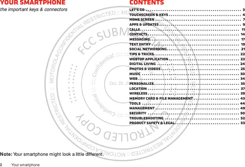 2Your smartphoneYour smartphonethe important keys &amp; connectorsNote: Your smartphone might look a little different.ContentsLet’s go  . . . . . . . . . . . . . . . . . . . . . . . . . . . . . . . . . . . . . . . . . . . . . . . . . .  3Touchscreen &amp; keys . . . . . . . . . . . . . . . . . . . . . . . . . . . . . . . . . . . . . .  4Home screen . . . . . . . . . . . . . . . . . . . . . . . . . . . . . . . . . . . . . . . . . . . . .  7Apps &amp; updates . . . . . . . . . . . . . . . . . . . . . . . . . . . . . . . . . . . . . . . . . . .  9Calls. . . . . . . . . . . . . . . . . . . . . . . . . . . . . . . . . . . . . . . . . . . . . . . . . . . .   11Contacts . . . . . . . . . . . . . . . . . . . . . . . . . . . . . . . . . . . . . . . . . . . . . . . .  14Messaging. . . . . . . . . . . . . . . . . . . . . . . . . . . . . . . . . . . . . . . . . . . . . . .  17Text entry . . . . . . . . . . . . . . . . . . . . . . . . . . . . . . . . . . . . . . . . . . . . . .  19Social networking. . . . . . . . . . . . . . . . . . . . . . . . . . . . . . . . . . . . . .  21Tips &amp; tricks. . . . . . . . . . . . . . . . . . . . . . . . . . . . . . . . . . . . . . . . . . . . .  22Webtop application . . . . . . . . . . . . . . . . . . . . . . . . . . . . . . . . . . . . .  23Digital living  . . . . . . . . . . . . . . . . . . . . . . . . . . . . . . . . . . . . . . . . . . .  24Photos &amp; videos . . . . . . . . . . . . . . . . . . . . . . . . . . . . . . . . . . . . . . . . .  25Music  . . . . . . . . . . . . . . . . . . . . . . . . . . . . . . . . . . . . . . . . . . . . . . . . . . .  30Web . . . . . . . . . . . . . . . . . . . . . . . . . . . . . . . . . . . . . . . . . . . . . . . . . . . . .  34Personalize. . . . . . . . . . . . . . . . . . . . . . . . . . . . . . . . . . . . . . . . . . . . .  35Location . . . . . . . . . . . . . . . . . . . . . . . . . . . . . . . . . . . . . . . . . . . . . . . .  37Wireless . . . . . . . . . . . . . . . . . . . . . . . . . . . . . . . . . . . . . . . . . . . . . . . .  39Memory card &amp; file management . . . . . . . . . . . . . . . . . . . . . . . . 43Tools  . . . . . . . . . . . . . . . . . . . . . . . . . . . . . . . . . . . . . . . . . . . . . . . . . . . 44Management . . . . . . . . . . . . . . . . . . . . . . . . . . . . . . . . . . . . . . . . . . . . 49Security  . . . . . . . . . . . . . . . . . . . . . . . . . . . . . . . . . . . . . . . . . . . . . . . .  50Troubleshooting  . . . . . . . . . . . . . . . . . . . . . . . . . . . . . . . . . . . . . . .  52Product Safety &amp; Legal. . . . . . . . . . . . . . . . . . . . . . . . . . . . . . . . . .  53Oct. 25. 2011