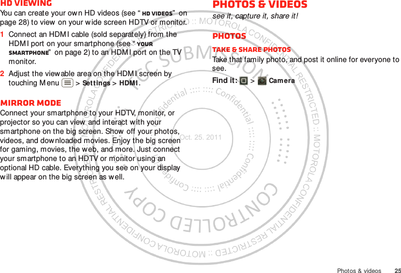 25Photos &amp; videosHD viewingYou can create your ow n HD videos (see “ HD videos”  on page 28) to view on your wide screen HDTV or monitor.  1Connect an HDM I cable (sold separately) from the HDM I port on your smartphone (see “ Your smartphone”  on page 2) to an HDM I port on the TV monitor.2Adjust the viewable area on the HDM I screen by touching M enu  &gt; Settings &gt; HDM I .Mirror modeConnect your smartphone to your HDTV, monitor, or projector so you can view and interact w ith your smartphone on the big screen. Show off your photos, videos, and downloaded movies. Enjoy the big screen for gaming, movies, the web, and more. Just connect your smartphone to an HDTV or monitor using an optional HD cable. Everything you see on your display will appear on the big screen as well.Photos &amp; videossee it, capture it, share it!PhotosTake &amp; share photosTake that family photo, and post it online for everyone to see.Find it:   &gt; CameraOct. 25. 2011