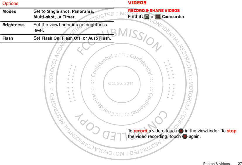 27Photos &amp; videosModes Set to Single shot , Panorama, Multi-shot, or Timer.Bright ness Set the viewfinder image brightness level.Flash Set Flash On, Flash Off, or Auto Flash.Options VideosRecord &amp; share videosFind it:   &gt; CamcorderTo record a video, touch   in the viewfinder. To stop the video recording, touch   again.Oct. 25. 2011