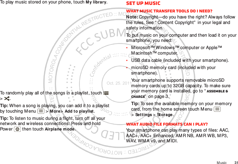 31M usicTo play music stored on your phone, touch My library.To randomly play all of the songs in a playlist, touch  &gt;.Tip: When a song is playing, you can add it to a playlist by touching M enu  &gt; M ore&gt;Add to playlist.Tip: To listen to music during a flight, turn off all your network and w ireless connections: Press and hold Power  then touch Airplane mode.Set up musicWhat music transfer tools do I need?Note: Copyright—do you have the right? Always follow  the rules. See “ Content Copyright”  in your legal and safety information.To put music on your computer and then load it on your smartphone, you need:•M icrosoft™ Window s™ computer or Apple™ M acintosh™ computer.•USB data cable (included w ith your smartphone).•microSD memory card (included with your smartphone).Your smartphone supports removable microSD memory cards up to 32GB capacity. To make sure your memory card is installed, go to “ Assemble &amp; charge”  on page 3.Tip: To see the available memory on your memory card, from the home screen touch M enu  &gt;Set tings &gt; Storage.What audio file formats can I play?Your smartphone can play many types of files: AAC, AAC+, AAC+ Enhanced, AMR NB, AMR WB, MP3, WAV, WM A v9, and M IDI.Oct. 25. 2011