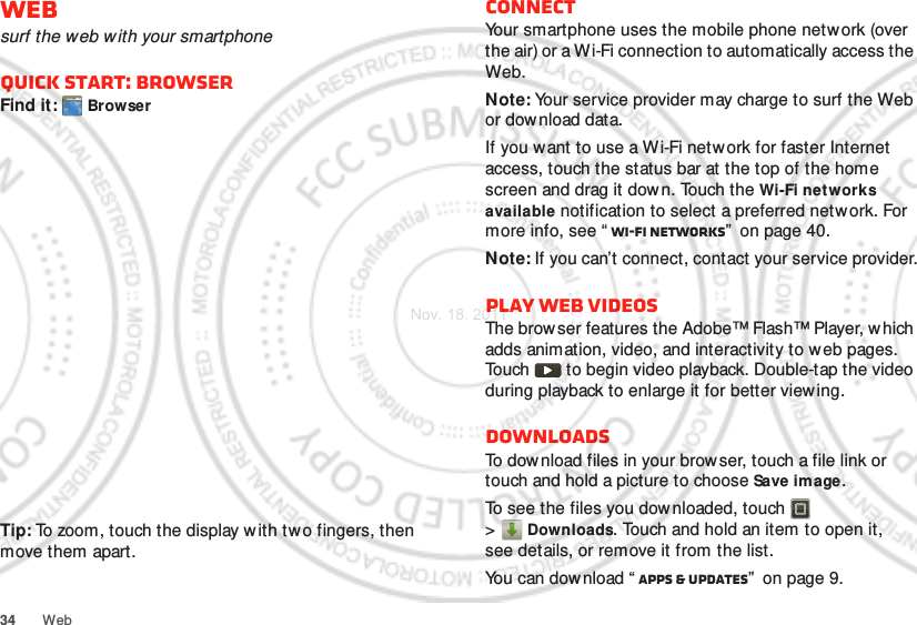 34 WebWebsurf the web w ith your smartphoneQuick start: BrowserFind it:  BrowserTip: To zoom, touch the display with two fingers, then move them apart. http://www.ConnectYour smartphone uses the mobile phone netw ork (over the air) or a Wi-Fi connection to automatically access the Web.Note: Your service provider may charge to surf the Web or download data.If you want to use a Wi-Fi network for faster Internet access, touch the status bar at the top of the home screen and drag it down. Touch the Wi-Fi net works available notification to select a preferred network. For more info, see “ Wi-Fi networks”  on page 40.Note: If you can’t connect, contact your service provider.Play web videosThe browser features the Adobe™ Flash™ Player, which adds animation, video, and interactivity to web pages. Touch   to begin video playback. Double-tap the video during playback to enlarge it for better view ing. DownloadsTo download files in your browser, touch a file link or touch and hold a picture to choose Save image.To see the files you downloaded, touch   &gt;Downloads. Touch and hold an item to open it, see details, or remove it from the list.You can dow nload “ Apps &amp; updates”  on page 9.Nov. 18. 2011