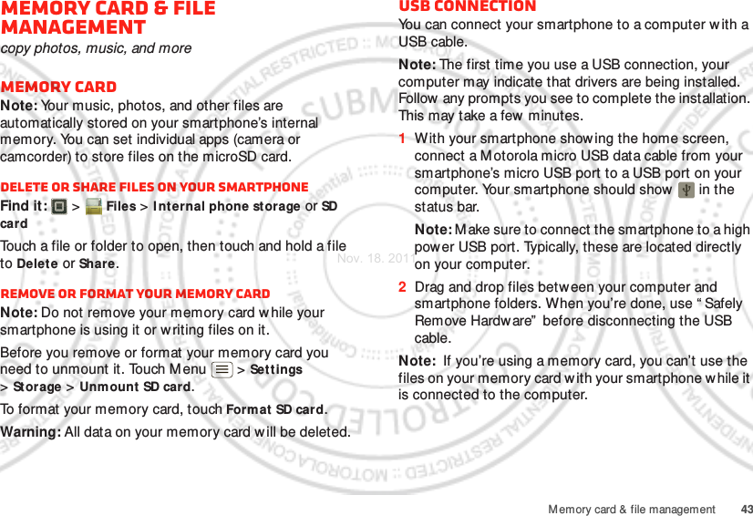 43Memory card &amp; file managementMemory card &amp; file managementcopy photos, music, and moreMemory cardNote: Your music, photos, and other files are automatically stored on your smartphone’s internal memory. You can set individual apps (camera or camcorder) to store files on the microSD card.Delete or share files on your smartphoneFind it:   &gt; Files &gt; I nternal phone storage or SD cardTouch a file or folder to open, then touch and hold a file to Delete or Share.Remove or format your memory cardNote: Do not remove your memory card w hile your smartphone is using it or w riting files on it.Before you remove or format your memory card you need to unmount it. Touch M enu  &gt; Settings &gt;Storage &gt; Unmount SD card.To format your memory card, touch Format SD card.Warning: All data on your memory card w ill be deleted.USB connectionYou can connect your smartphone to a computer w ith a USB cable.Note: The first time you use a USB connection, your computer may indicate that drivers are being installed. Follow any prompts you see to complete the installation. This may take a few minutes.  1With your smartphone showing the home screen, connect a M otorola micro USB data cable from your smartphone’s micro USB port to a USB port on your computer. Your smartphone should show   in the status bar.Note: Make sure to connect the smartphone to a high power USB port. Typically, these are located directly on your computer.2Drag and drop files betw een your computer and smartphone folders. When you’re done, use “ Safely Remove Hardware”  before disconnecting the USB cable.Note:  If you’re using a memory card, you can’t use the files on your memory card with your smartphone w hile it is connected to the computer.Nov. 18. 2011
