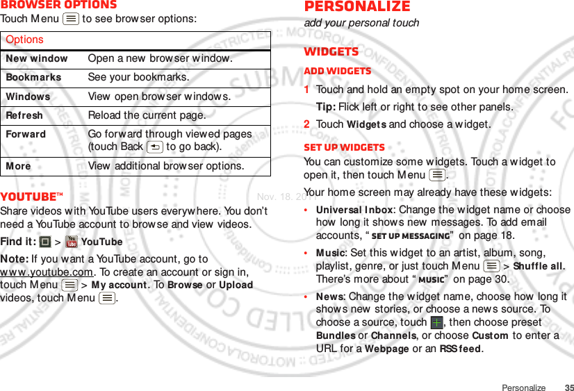 35PersonalizeBrowser optionsTouch M enu  to see browser options:YouTube™Share videos w ith YouTube users everyw here. You don’t need a YouTube account to browse and view videos.Find it:   &gt; YouTubeNote: If you want a YouTube account, go to ww w.youtube.com. To create an account or sign in, touch Menu  &gt; My account . To Browse or Upload videos, touch Menu .OptionsNew window Open a new browser w indow.Bookmarks See your bookmarks.Windows View  open brow ser w indows.Refresh Reload the current page.Forward Go forward through viewed pages (touch Back  to go back).More View  additional brow ser options.Personalizeadd your personal touchWidgetsAdd widgets  1Touch and hold an empty spot on your home screen.Tip: Flick left or right to see other panels.2Touch Widgets and choose a w idget.Set up widgetsYou can customize some widgets. Touch a widget to open it, then touch M enu .Your home screen may already have these w idgets:•Universal I nbox: Change the w idget name or choose how long it shows new  messages. To add email accounts, “ Set up messaging”  on page 18.•Music: Set this widget to an artist, album, song, playlist, genre, or just touch M enu  &gt; Shuffle all. There’s more about “ Music”  on page 30.•News: Change the widget name, choose how long it show s new stories, or choose a new s source. To choose a source, touch  , then choose preset Bundles or Channels, or choose Custom  to enter a URL for a Webpage or an RSS feed.Nov. 18. 2011
