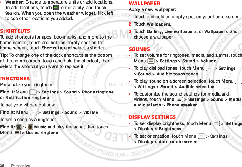 36 Personalize•Weat her: Change temperature units or add locations. To add locations, touch  , enter a city, and touch Search. When you open the w eather w idget, flick left to see other locations you added.ShortcutsTo add shortcuts for apps, bookmarks, and more to the home screen, touch and hold an empty spot on the home screen, touch Short cuts, and select a shortcut.Tip: To change one of the dock shortcuts at the bottom of the home screen, touch and hold the shortcut, then select the shortcut you want to replace it.RingtonesPersonalize your ringtones:Find it: M enu  &gt; Settings &gt;Sound &gt; Phone ringtone or Notification ringtoneTo set your vibrate options:Find it: M enu  &gt; Settings &gt; Sound &gt; VibrateTo set a song as a ringtone:Find it:   &gt; Music and play the song, then touch Menu  &gt; Use as ringtoneWallpaperApply a new wallpaper:  1Touch and hold an empty spot on your home screen.2Touch Wallpapers.3Touch Gallery, Live wallpapers, or Wallpapers, and choose a wallpaper.Sounds•To set volume for ringtones, media, and alarms, touch Menu  &gt; Settings &gt; Sound &gt; Volum e.•To play dial pad tones, touch M enu  &gt; Set tings &gt;Sound &gt; Audible touch tones.•To play sound on a screen selection, touch Menu  &gt;Set tings &gt; Sound &gt; Audible selection.•To customize the sound settings for media and videos, touch M enu  &gt; Set tings &gt; Sound &gt; M edia audio effects &gt; Phone speaker.Display settings•To set display brightness, touch M enu  &gt; Settings &gt;Display &gt; Brightness.•To set orientation, touch Menu  &gt; Settings &gt;Display &gt;Aut o-rotate screen.Nov. 18. 2011