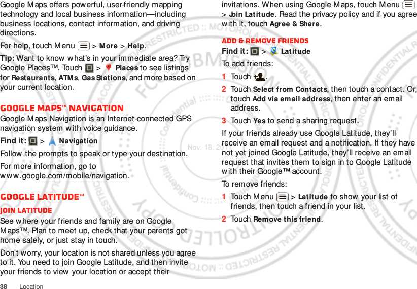 38 LocationGoogle Maps offers powerful, user-friendly mapping technology and local business information—including business locations, contact information, and driving directions.For help, touch M enu  &gt; M ore &gt; Help.Tip: Want to know  w hat’s in your immediate area? Try Google Places™. Touch  &gt; Places to see listings for Restaurants, ATM s, Gas Stations, and more based on your current location.Google Maps™ NavigationGoogle Maps Navigation is an Internet-connected GPS navigation system w ith voice guidance.Find it:   &gt; NavigationFollow the prompts to speak or type your destination.For more information, go to ww w.google.com/mobile/navigation.Google Latitude™Join LatitudeSee w here your friends and family are on Google Maps™. Plan to meet up, check that your parents got home safely, or just stay in touch.Don’t worry, your location is not shared unless you agree to it. You need to join Google Latitude, and then invite your friends to view your location or accept their invitations. When using Google Maps, touch M enu  &gt;Join Latitude. Read the privacy policy and if you agree with it, touch Agree &amp; Share.Add &amp; remove friendsFind it:   &gt; Lat itudeTo add friends:  1Touch .2Touch Select  from Contacts, then touch a contact. Or, touch Add via em ail address, then enter an email address.3Touch Yes to send a sharing request.If your friends already use Google Latitude, they’ll receive an email request and a notification. If they have not yet joined Google Latitude, they’ll receive an email request that invites them to sign in to Google Latitude with their Google™ account.To remove friends:  1Touch M enu  &gt; Latitude to show  your list of friends, then touch a friend in your list.2Touch Remove this friend.Nov. 18. 2011