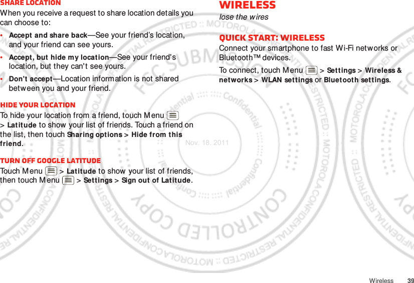 39WirelessShare locationWhen you receive a request to share location details you can choose to:•Accept and share back—See your friend’s location, and your friend can see yours.•Accept, but  hide my locat ion—See your friend&apos;s location, but they can&apos;t see yours.•Don&apos;t accept—Location information is not shared between you and your friend.Hide your locationTo hide your location from a friend, touch M enu  &gt;Lat itude to show  your list of friends. Touch a friend on the list, then touch Sharing options &gt; Hide from this friend.Turn off Google LatitudeTouch M enu  &gt; Latitude to show your list of friends, then touch M enu  &gt; Settings &gt; Sign out of Latitude.Wirelesslose the wiresQuick start: WirelessConnect your smartphone to fast Wi-Fi networks or Bluetooth™ devices.To connect, touch M enu  &gt; Settings &gt; Wireless &amp; networks &gt;WLAN sett ings or Bluetooth set t ings.Nov. 18. 2011