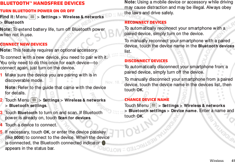 41WirelessBluetooth™ handsfree devicesTurn Bluetooth power on or offFind it: M enu  &gt; Settings &gt; Wireless &amp; net works &gt;Bluet oothNote: To extend battery life, turn off Bluetooth pow er when not in use.Connect new devicesNote: This feature requires an optional accessory.To connect with a new device, you need to pair w ith it. You only need to do this once for each device—to connect again, just turn on the device.  1Make sure the device you are pairing w ith is in discoverable mode.Note: Refer to the guide that came w ith the device for details.2Touch M enu  &gt; Settings &gt; Wireless &amp; networks &gt;Bluetooth sett ings.3Touch Bluetooth to turn on and scan. If Bluetooth power is already on, touch Scan for devices.4Touch a device to connect.5If necessary, touch OK, or enter the device passkey (like 0000) to connect to the device. When the device is connected, the Bluetooth connected indicator   appears in the status bar.Note: Using a mobile device or accessory w hile driving may cause distraction and may be illegal. Always obey the law s and drive safely.Reconnect devicesTo automatically reconnect your smartphone with a paired device, simply turn on the device.To manually reconnect your smartphone with a paired device, touch the device name in the Bluet ooth devices list.Disconnect devicesTo automatically disconnect your smartphone from a paired device, simply turn off the device.To manually disconnect your smartphone from a paired device, touch the device name in the devices list, then touch OK.Change device nameTouch M enu  &gt; Settings &gt; Wireless &amp; networks &gt;Bluetooth settings &gt; Device name. Enter a name and touch OK.Nov. 18. 2011