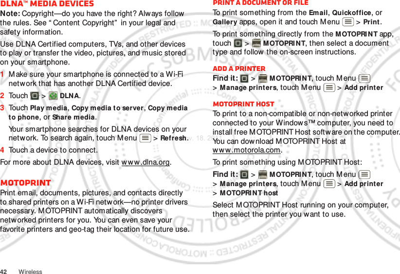 42 WirelessDLNA™ media devicesNote: Copyright—do you have the right? Always follow the rules. See “ Content Copyright”  in your legal and safety information.Use DLNA Certified computers, TVs, and other devices to play or transfer the video, pictures, and music stored on your smartphone.  1Make sure your smartphone is connected to a Wi-Fi network that has another DLNA Certified device.2Touch  &gt;  DLNA.3Touch Play media, Copy media to server, Copy media to phone, or Share media.Your smartphone searches for DLNA devices on your network. To search again, touch M enu  &gt; Refresh.4Touch a device to connect.For more about DLNA devices, visit w w w .dlna.org.MOTOPRINTPrint email, documents, pictures, and contacts directly to shared printers on a Wi-Fi network—no printer drivers necessary. M OTOPRINT automatically discovers networked printers for you. You can even save your favorite printers and geo-tag their location for future use.Print a document or fileTo print something from the Email, Quickoffice, or Gallery apps, open it and touch M enu  &gt; Print.To print something directly from the M OTOPRI N T app, touch  &gt; M OTOPRI N T, then select a document type and follow the on-screen instructions.Add a printerFind it:   &gt; MOTOPRINT, touch Menu  &gt;Manage printers, touch Menu  &gt; Add print erMOTOPRINT hostTo print to a non-compatible or non-networked printer connected to your Windows™ computer, you need to install free M OTOPRINT Host software on the computer. You can dow nload M OTOPRINT Host at ww w.motorola.com.To print something using M OTOPRINT Host:Find it:   &gt; MOTOPRINT, touch Menu  &gt;Manage printers, touch Menu  &gt; Add print er &gt;MOTOPRINT hostSelect M OTOPRINT Host running on your computer, then select the printer you want to use.Nov. 18. 2011