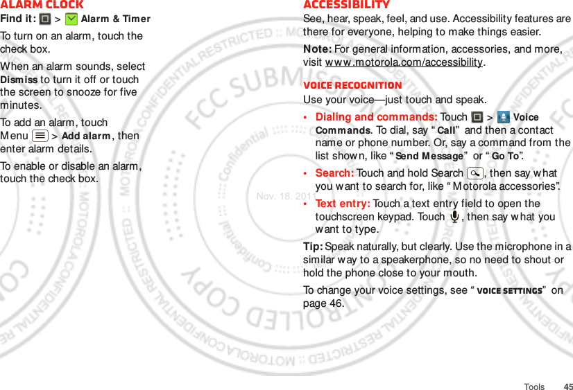 45ToolsAlarm clockFind it:   &gt; Alarm &amp; TimerTo turn on an alarm, touch the check box.When an alarm sounds, select Dismiss to turn it off or touch the screen to snooze for five minutes.To add an alarm, touch Menu  &gt; Add alarm , then enter alarm details.To enable or disable an alarm, touch the check box.AccessibilitySee, hear, speak, feel, and use. Accessibility features are there for everyone, helping to make things easier.Note: For general information, accessories, and more, visit w w w .motorola.com/accessibility.Voice recognitionUse your voice—just touch and speak.• Dialing and commands: Touch   &gt; Voice Commands. To dial, say “ Call”  and then a contact name or phone number. Or, say a command from the list shown, like “ Send Message”  or “ Go To”.•Search: Touch and hold Search  , then say what you want to search for, like “ Motorola accessories”.• Text entry: Touch a text entry field to open the touchscreen keypad. Touch  , then say what you want to type.Tip: Speak naturally, but clearly. Use the microphone in a similar w ay to a speakerphone, so no need to shout or hold the phone close to your mouth.To change your voice settings, see “ Voice settings”  on page 46.Nov. 18. 2011