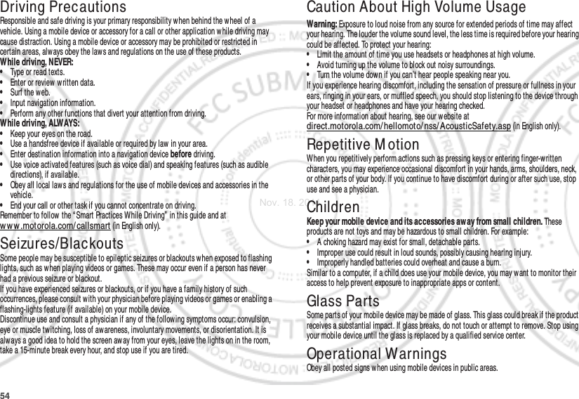 54Driving PrecautionsResponsible and safe driving is your primary responsibility w hen behind the wheel of a vehicle. Using a mobile device or accessory for a call or other application w hile driving may cause distraction. Using a mobile device or accessory may be prohibited or restricted in certain areas, always obey the law s and regulations on the use of these products.While driving, NEVER:•Type or read texts.•Enter or review  w ritten data.•Surf the web.•Input navigation information.•Perform any other functions that divert your attention from driving.While driving, ALWAYS:•Keep your eyes on the road.•Use a handsfree device if available or required by law in your area.•Enter destination information into a navigation device before driving.•Use voice activated features (such as voice dial) and speaking features (such as audible directions), if available.•Obey all local laws and regulations for the use of mobile devices and accessories in the vehicle.•End your call or other task if you cannot concentrate on driving.Remember to follow the “ Smart Practices While Driving”  in this guide and at ww w .motorola.com/callsmart (in English only).Seizures/BlackoutsSome people may be susceptible to epileptic seizures or blackouts when exposed to flashing lights, such as when playing videos or games. These may occur even if a person has never had a previous seizure or blackout.If you have experienced seizures or blackouts, or if you have a family history of such occurrences, please consult w ith your physician before playing videos or games or enabling a flashing-lights feature (if available) on your mobile device.Discontinue use and consult a physician if any of the following symptoms occur: convulsion, eye or muscle twitching, loss of awareness, involuntary movements, or disorientation. It is always a good idea to hold the screen aw ay from your eyes, leave the lights on in the room, take a 15-minute break every hour, and stop use if you are tired.Caution About High Volume UsageWarning: Exposure to loud noise from any source for extended periods of time may affect your hearing. The louder the volume sound level, the less time is required before your hearing could be affected. To protect your hearing:•Limit the amount of time you use headsets or headphones at high volume.•Avoid turning up the volume to block out noisy surroundings.•Turn the volume down if you can’t hear people speaking near you.If you experience hearing discomfort, including the sensation of pressure or fullness in your ears, ringing in your ears, or muffled speech, you should stop listening to the device through your headset or headphones and have your hearing checked.For more information about hearing, see our website at direct.motorola.com/ hellomoto/ nss/ AcousticSafety.asp (in English only).Repetitive M otionWhen you repetitively perform actions such as pressing keys or entering finger-written characters, you may experience occasional discomfort in your hands, arms, shoulders, neck, or other parts of your body. If you continue to have discomfort during or after such use, stop use and see a physician.ChildrenKeep your mobile device and its accessories aw ay from small children. These products are not toys and may be hazardous to small children. For example:•A choking hazard may exist for small, detachable parts.•Improper use could result in loud sounds, possibly causing hearing injury.•Improperly handled batteries could overheat and cause a burn.Similar to a computer, if a child does use your mobile device, you may want to monitor their access to help prevent exposure to inappropriate apps or content.Glass PartsSome parts of your mobile device may be made of glass. This glass could break if the product receives a substantial impact. If glass breaks, do not touch or attempt to remove. Stop using your mobile device until the glass is replaced by a qualified service center.Operational WarningsObey all posted signs when using mobile devices in public areas.Nov. 18. 2011