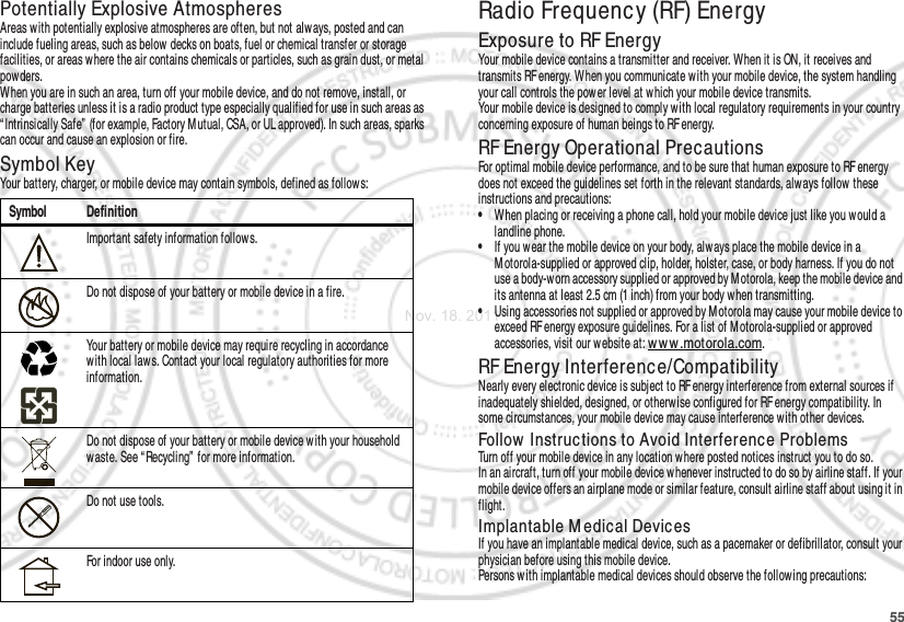 55Potentially Explosive AtmospheresAreas with potentially explosive atmospheres are often, but not always, posted and can include fueling areas, such as below decks on boats, fuel or chemical transfer or storage facilities, or areas where the air contains chemicals or particles, such as grain dust, or metal powders.When you are in such an area, turn off your mobile device, and do not remove, install, or charge batteries unless it is a radio product type especially qualified for use in such areas as “ Intrinsically Safe” (for example, Factory Mutual, CSA, or UL approved). In such areas, sparks can occur and cause an explosion or fire.Symbol KeyYour battery, charger, or mobile device may contain symbols, defined as follow s:Symbol DefinitionImportant safety information follows.Do not dispose of your battery or mobile device in a fire.Your battery or mobile device may require recycling in accordance with local laws. Contact your local regulatory authorities for more information.Do not dispose of your battery or mobile device with your household waste. See “ Recycling”  for more information.Do not use tools.For indoor use only.032374o032376o032375oRadio Frequency (RF) EnergyExposure to RF EnergyYour mobile device contains a transmitter and receiver. When it is ON, it receives and transmits RF energy. When you communicate w ith your mobile device, the system handling your call controls the pow er level at which your mobile device transmits.Your mobile device is designed to comply with local regulatory requirements in your country concerning exposure of human beings to RF energy.RF Energy Operational PrecautionsFor optimal mobile device performance, and to be sure that human exposure to RF energy does not exceed the guidelines set forth in the relevant standards, always follow these instructions and precautions:•When placing or receiving a phone call, hold your mobile device just like you would a landline phone.•If you wear the mobile device on your body, always place the mobile device in a M otorola-supplied or approved clip, holder, holster, case, or body harness. If you do not use a body-worn accessory supplied or approved by M otorola, keep the mobile device and its antenna at least 2.5 cm (1 inch) from your body w hen transmitting.•Using accessories not supplied or approved by Motorola may cause your mobile device to exceed RF energy exposure guidelines. For a list of M otorola-supplied or approved accessories, visit our w ebsite at: ww w .motorola.com.RF Energy Interference/CompatibilityNearly every electronic device is subject to RF energy interference from external sources if inadequately shielded, designed, or otherwise configured for RF energy compatibility. In some circumstances, your mobile device may cause interference with other devices.Follow  Instructions to Avoid Interference ProblemsTurn off your mobile device in any location where posted notices instruct you to do so.In an aircraft, turn off your mobile device whenever instructed to do so by airline staff. If your mobile device offers an airplane mode or similar feature, consult airline staff about using it in flight.Implantable M edical DevicesIf you have an implantable medical device, such as a pacemaker or defibrillator, consult your physician before using this mobile device.Persons with implantable medical devices should observe the following precautions:Nov. 18. 2011