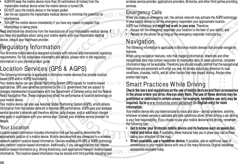 56•ALWAYS keep the mobile device more than 20 centimeters (8 inches) from the implantable medical device w hen the mobile device is turned ON.•DO NOT carry the mobile device in the breast pocket.•Use the ear opposite the implantable medical device to minimize the potential for interference.•Turn OFF the mobile device immediately if you have any reason to suspect that interference is taking place.Read and follow the directions from the manufacturer of your implantable medical device. If you have any questions about using your mobile device with your implantable medical device, consult your healthcare provider.Regulatory InformationYour Motorola mobile device is designed to comply with national and international regulatory requirements. For full compliance statements and details, please refer to the regulatory information in your printed product guide.Location Services (GPS &amp; AGPS)GPS &amp; AGPSThe follow ing information is applicable to M otorola mobile devices that provide location based (GPS and/ or AGPS) functionality.Your mobile device can use Global Positioning System (GPS) signals for location-based applications. GPS uses satellites controlled by the U.S. government that are subject to changes implemented in accordance with the Department of Defense policy and the Federal Radio Navigation Plan. These changes may affect the performance of location technology on your mobile device.Your mobile device can also use Assisted Global Positioning System (AGPS), w hich obtains information from the cellular netw ork to improve GPS performance. AGPS uses your wireless service provider&apos;s network and therefore airtime, data charges, and/ or additional charges may apply in accordance with your service plan. Contact your wireless service provider for details.Your LocationLocation-based information includes information that can be used to determine the approximate location of a mobile device. M obile devices w hich are connected to a wireless netw ork transmit location-based information. Devices enabled with GPS or AGPS technology also transmit location-based information. Additionally, if you use applications that require location-based information (e.g. driving directions), such applications transmit location-based information. This location-based information may be shared with third parties, including your wireless service provider, applications providers, M otorola, and other third parties providing services.Emergency CallsWhen you make an emergency call, the cellular network may activate the AGPS technology in your mobile device to tell the emergency responders your approximate location.AGPS has limitations and might not w ork in your area. Therefore:•Always tell the emergency responder your location to the best of your ability; and•Remain on the phone for as long as the emergency responder instructs you.NavigationNavigat ionThe follow ing information is applicable to M otorola mobile devices that provide navigation features.When using navigation features, note that mapping information, directions and other navigational data may contain inaccurate or incomplete data. In some countries, complete information may not be available. Therefore, you should visually confirm that the navigational instructions are consistent with w hat you see. All drivers should pay attention to road conditions, closures, traffic, and all other factors that may impact driving. Alw ays obey posted road signs.Smart Practices While DrivingDriving SafetyCheck the law s and regulations on the use of mobile devices and their accessories in the areas w here you drive. Alw ays obey them. The use of these devices may be prohibited or restricted in certain areas— for example, handsfree use only may be required. Go to w ww.motorola.com/ callsmart (in English only) for more information.Your mobile device lets you communicate by voice and data— almost anywhere, anytime, wherever wireless service is available and safe conditions allow. When driving a car, driving is your first responsibility. If you choose to use your mobile device while driving, remember the following tips:• Get to know  your M otorola mobile device and its features such as speed dial, redial and voice dial. If available, these features help you to place your call without taking your attention off the road.• When available, use a handsfree device. If possible, add an additional layer of convenience to your mobile device with one of the many M otorola Original handsfree accessories available today.Nov. 18. 2011